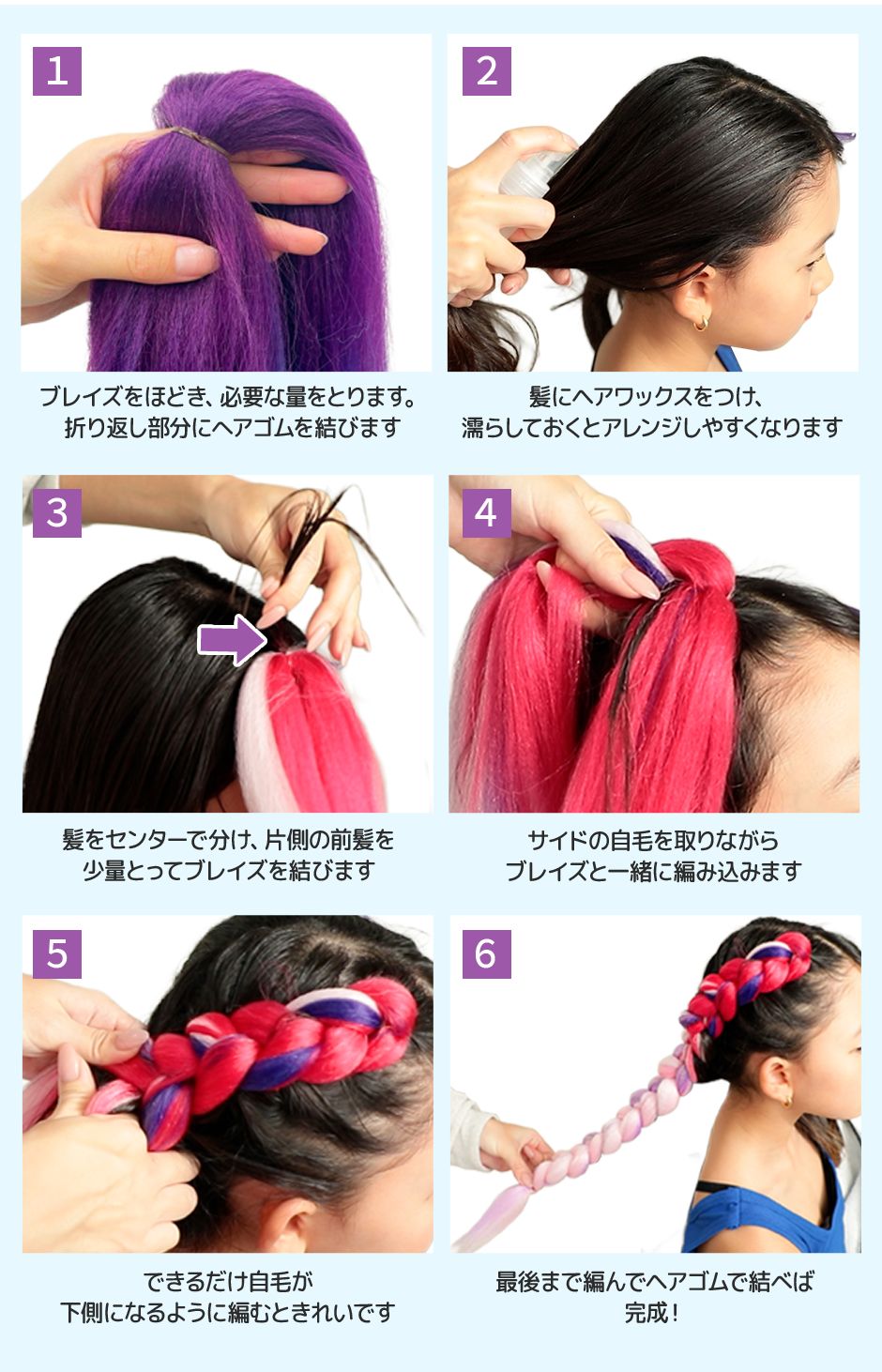 1.ブレイズをほどき、必要な量をとります。折り返し部分にヘアゴムを結びます 2.髪にヘアワックスをつけ、濡らしておくとアレンジがしやすくなります 3.髪をセンターで分け、片側の前髪を少量とってブレイズを結びます 4.サイドの自毛をとりながらブレイズと一緒に編み込みます 5.できるだけ自毛が下側になるように編むときれいです 6.最後まで編んでヘアゴムを結べば完成！