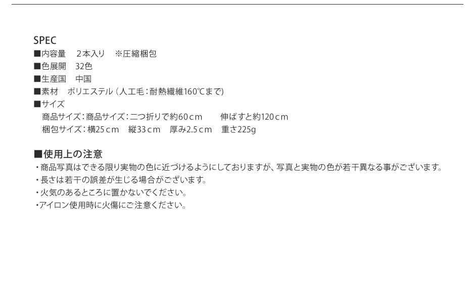 SPEC■内容量 ２本入り ※圧縮梱包■色展開　32色■生産国　中国■素材　ポリエステル（人工毛：耐熱繊維160℃まで)■サイズ 商品サイズ：商品サイズ：二つ折りで約60ｃｍ 伸ばすと約120ｃｍ 梱包サイズ：横25ｃｍ 縦33ｃｍ 厚み2.5ｃｍ 重さ225g■使用上の注意・商品写真はできる限り実物の色に近づけるようにしておりますが、写真と実物の色が若干異なる事がございます。・長さは若干の誤差が生じる場合がございます。・火気のあるところに置かないでください。・アイロン使用時に火傷にご注意ください。
