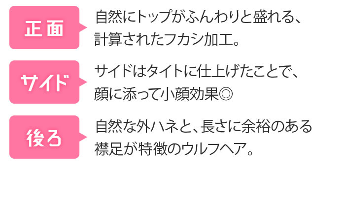 [正面] 自然にトップがふんわりと盛れる、計算されたフカシ加工 [サイド] サイドはタイトに仕上げたことで、顔に添って小顔効果◎ [後ろ] 自然な外ハネと、長さに余裕のある襟足が特徴のウルフヘア。