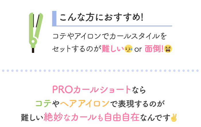 こんな方におすすめ！コテやアイロンでカールスタイルをセットするのが難しいor面倒！ PROカールショートならコテやヘアアイロンで表現するのが難しい絶妙なカールも自由自在なんです
