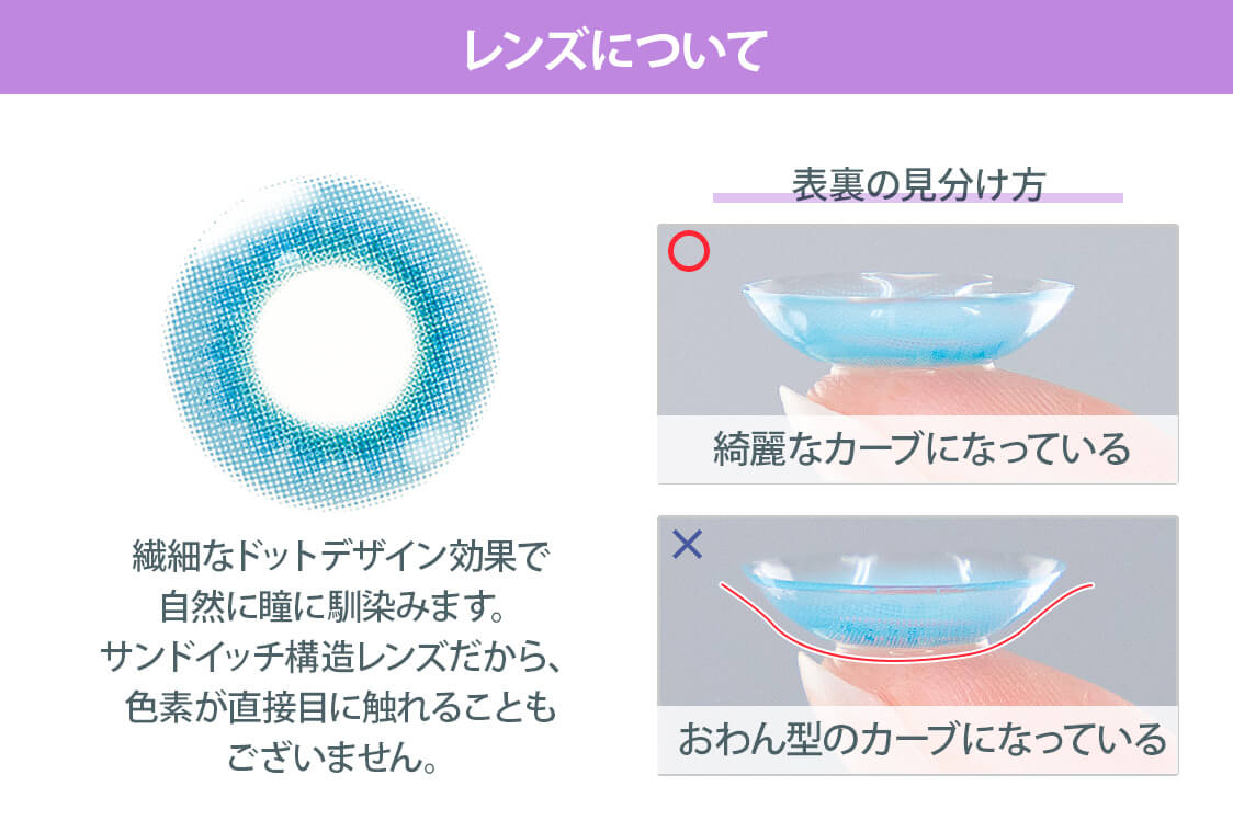 レンズについて 繊細なドットデザイン効果で自然に瞳に馴染みます。サンドイッチ構造レンズだから、色素が直接目に触れることもございません。 裏表の見分け方 ○きれいなカーブになっている ×おわん型のカーブになっている