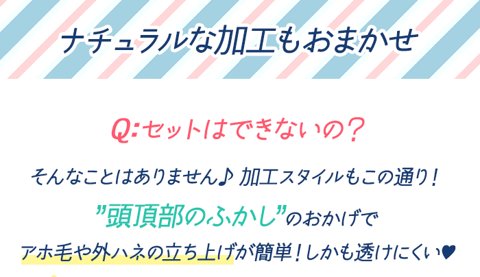 ナチュラルな加工もおまかせ Q:セットはできないの？ そんなことはありません♪ 加工スタイルもこの通り！「頭頂部のふかし」のおかげでアホ毛や外ハネの立ち上げが簡単！しかも透けにくい