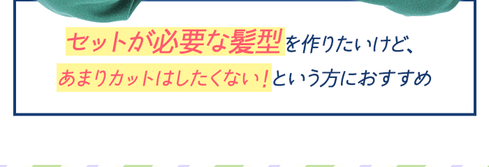 セットが必要な髪形を作りたいけど、あまりカットはしたくない！という方におすすめ