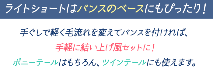 ライトショートはバンスのベースにもぴったり！手ぐしで軽く毛流れを変えてバンスを付ければ、手軽に結い上げ風セットに！ポニーテールはもちろん、ツインテールにも使えます。