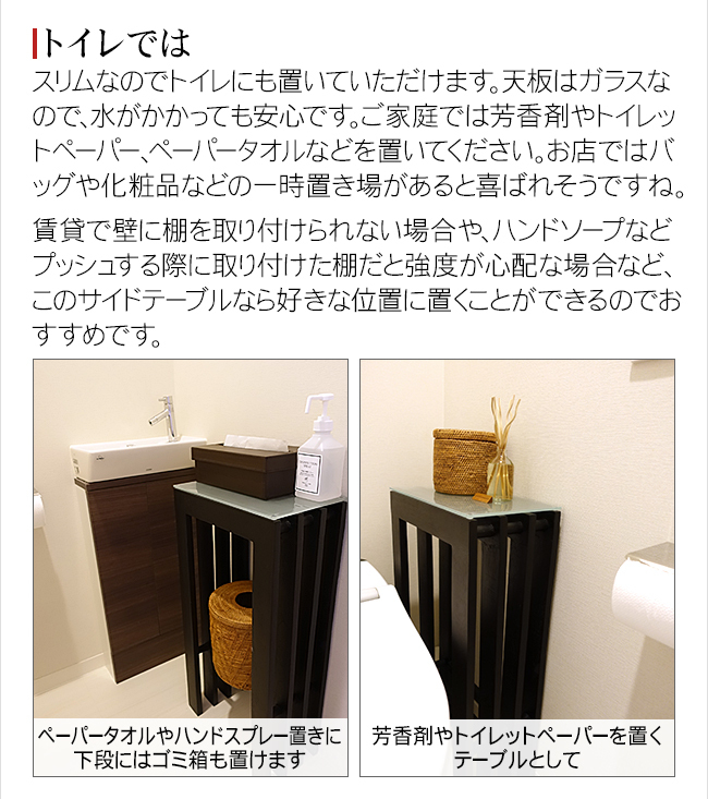 スリムなのでトイレにも置いていただけます。天板はガラスなので、水がかかっても安心です。ご家庭では芳香剤やトイレットペーパー、ペーパータオルなどを置いてください。お店ではバッグや化粧品などの一時置き場があると喜ばれそうですね。賃貸で壁に棚を取り付けられない場合や、ハンドソープなどプッシュする際に取り付けた棚だと強度が心配な場合など、このサイドテーブルなら好きな位置に置くことができるのでおすすめです。