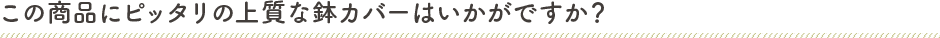 この商品にピッタリの上質な鉢カバーはいかがですか？