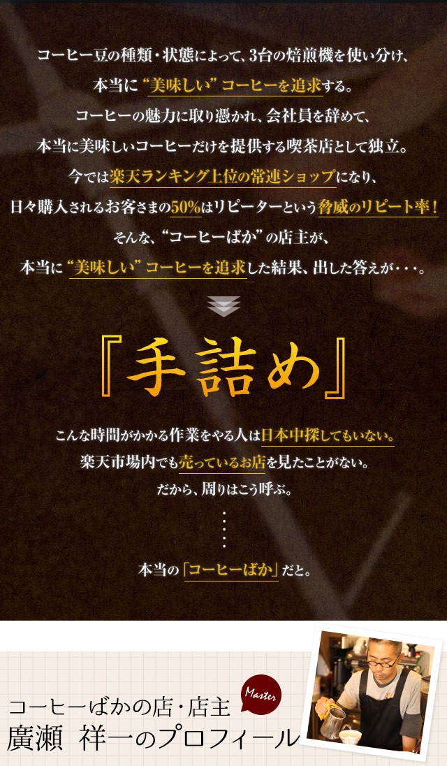 コーヒー豆の種類・状態によって、3台の焙煎機を使い分け、本当に“美味しい”コーヒーを追求する。コーヒーの魅力に取り憑かれ、会社員を辞めて、本当に美味しいコーヒーだけを提供する喫茶店として独立。今では楽天ランキング上位の常連ショップになり、日々購入されるお客さまの50%はリピーターという脅威のリピート率！そんな、“コーヒーばか”の店主が、本当に“美味しい”コーヒーを追求した結果、出した答えが『手詰め』こんな時間がかかる作業をやる人は日本中探してもいない。楽天市場内でも売っているお店を見たことがない。だから、周りはこう呼ぶ。本当の「コーヒーばか」だと。