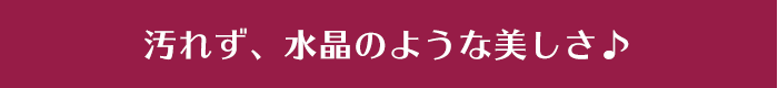 汚れず、水晶のような美しさ♪