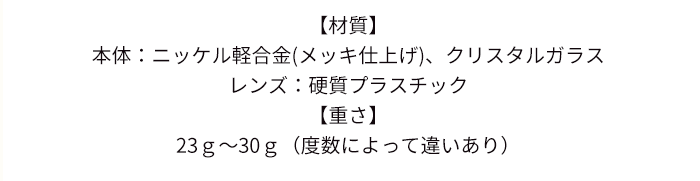 【材質】本体：ニッケル軽合金(メッキ仕上げ)、クリスタルガラス/レンズ：硬質プラスチック【重さ】23ｇ〜30ｇ（度数によって違いあり）