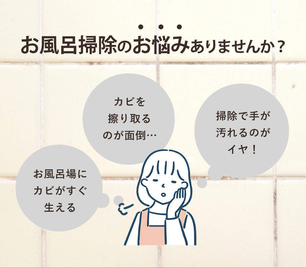 お風呂掃除のお悩みありませんか？「お風呂場にカビがすぐ生える」「カビを擦り取るのが面倒…」「掃除で手が汚れるのがイヤ！」