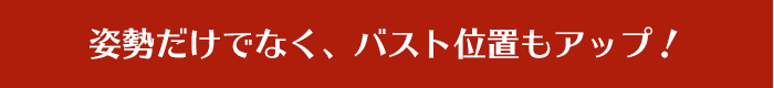 姿勢だけでなく、バスト位置もアップ！