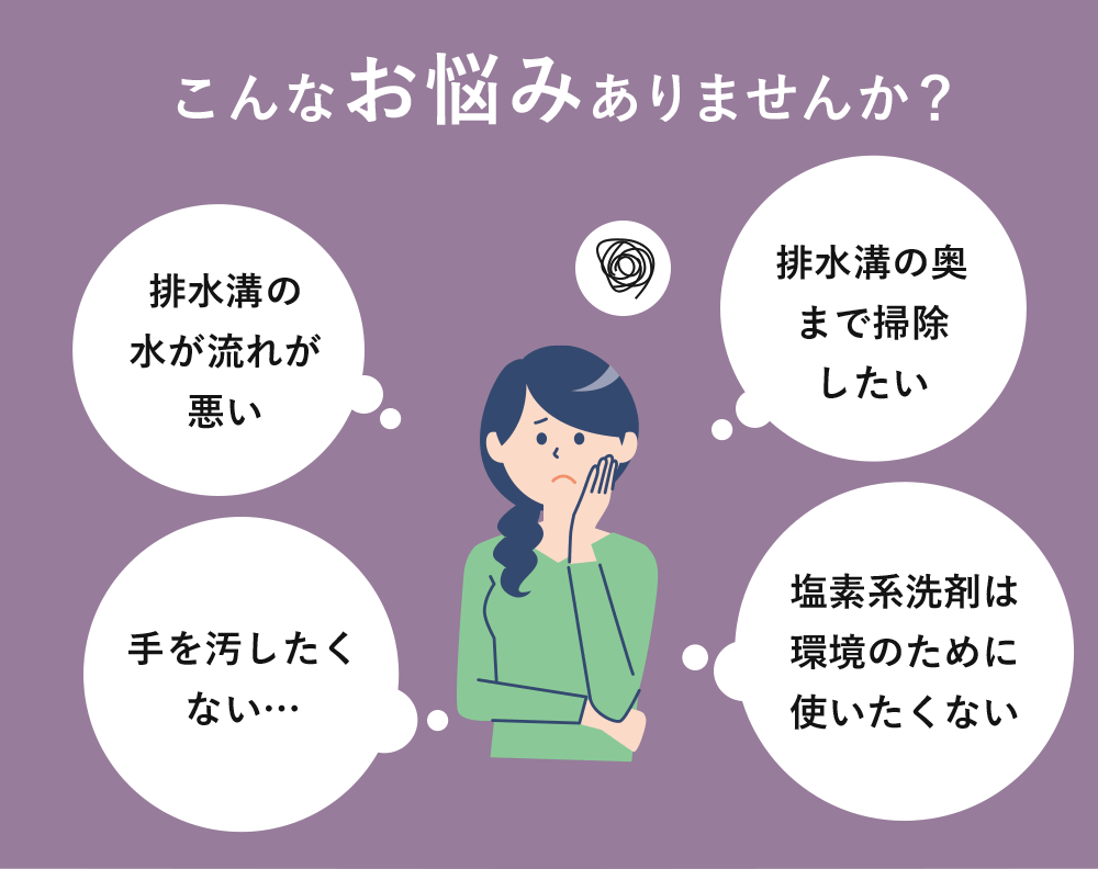 こんなお悩みありませんか？「排水溝の水が流れが悪い」「排水溝の奥まで掃除したい」「手を汚したくない…」「塩素系洗剤は環境のために使いたくない」