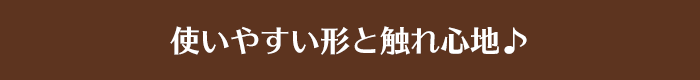 使いやすい形と触れ心地♪