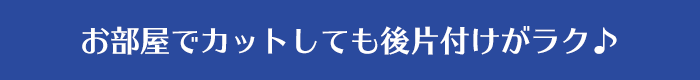 お部屋でカットしても後片付けがラク♪