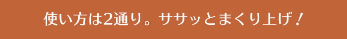 使い方は2通り。ササッとまくり上げ！