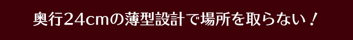 奥行24cmの薄型設計で場所を取らない！