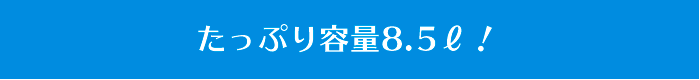 たっぷり容量8.5ℓ！