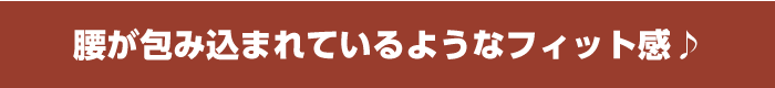 腰が包み込まれているようなフィット感♪