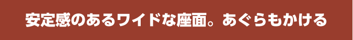 安定感のあるワイドな座面。あぐらもかける