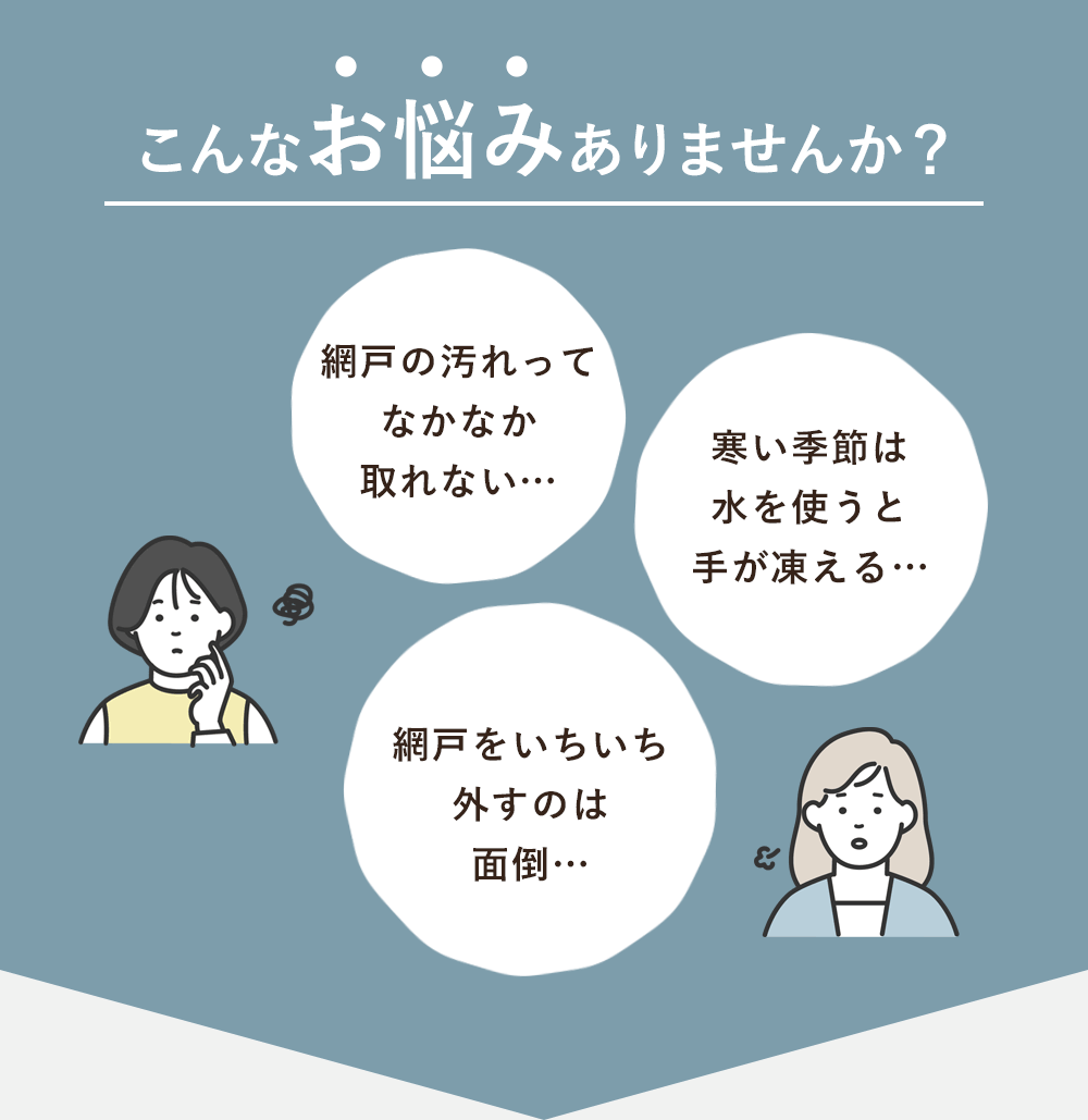 こんなお悩みありませんか？「網戸の汚れってなかなか取れない…」「寒い季節は水を使うと手が凍える…」「網戸をいちいち外すのは面倒…」