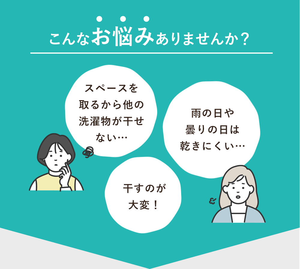 こんなお悩みありませんか？「スペースを取るから他の洗濯物が干せない…」「雨の日や曇りの日は乾きにくい…」「干すのが大変！」