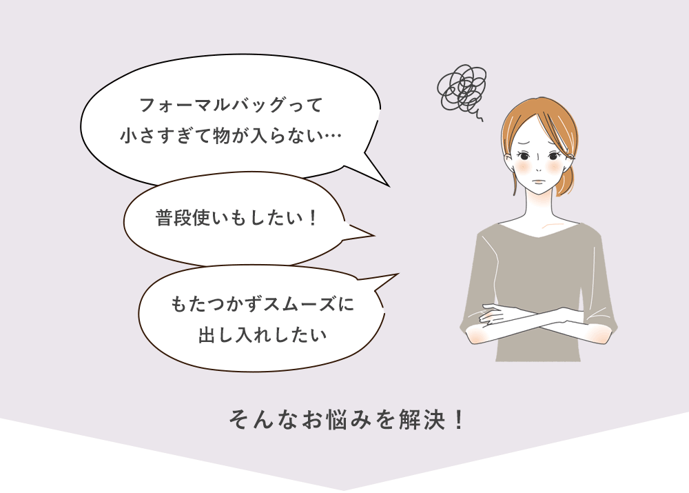 フォーマルバッグって小さすぎて物が入らない…普段使いもしたい！もたつかずスムーズに出し入れしたい。そんなお悩みを解決！