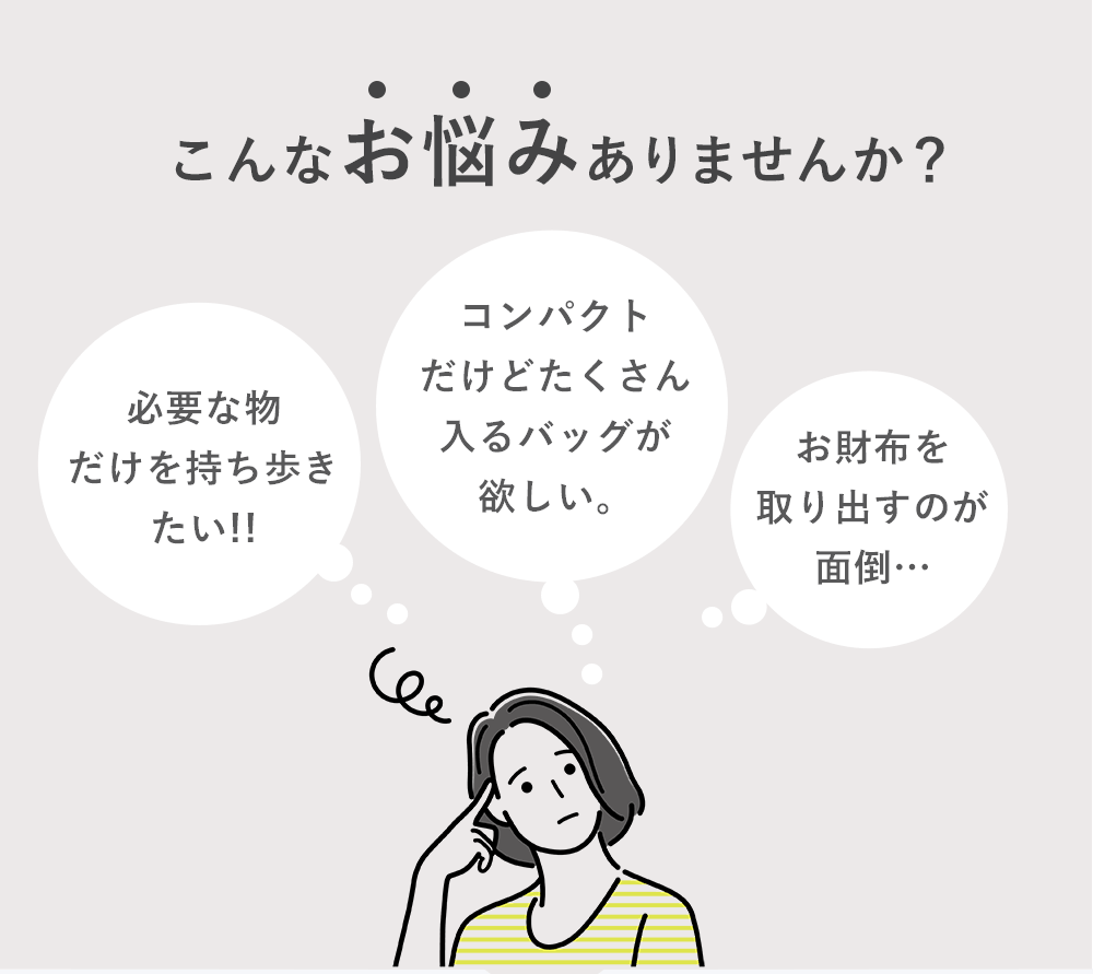 こんなお悩みありませんか？「必要な物だけを持ち歩きたい!!」「コンパクトだけどたくさん入るバッグが欲しい。」「お財布を取り出すのが面倒…」