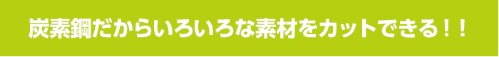 炭素鋼だからいろいろな素材をカットできる！！