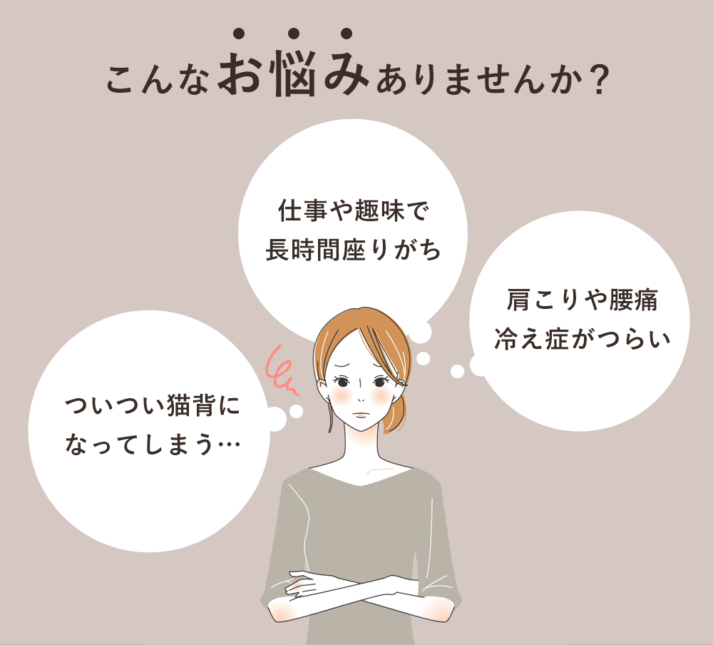 こんなお悩みありませんか？「ついつい猫背になってしまう…」「仕事や趣味で長時間座りがち」「肩こりや腰痛冷え症がつらい」