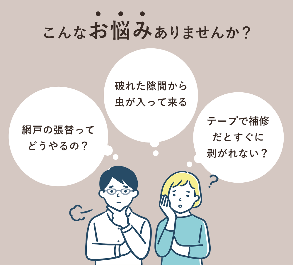 こんなお悩みありませんか？「網戸の張替ってどうやるの？」「破れた隙間から虫が入って来る」「テープで補修だとすぐに剥がれない？」