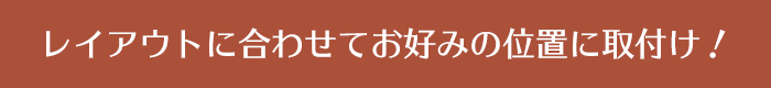 レイアウトに合わせてお好みの位置に取付け！