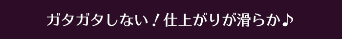 ガタガタしない！仕上がりが滑らか♪