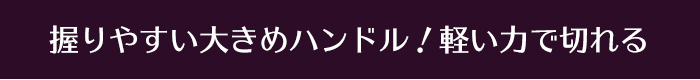 握りやすい大きめハンドル！軽い力で切れる
