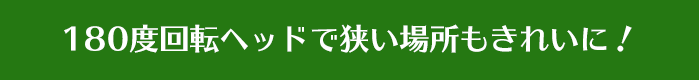 180度回転ヘッドで狭い場所もきれいに！