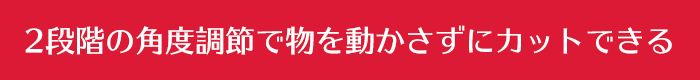 2段階の角度調節で物を動かさずにカットできる