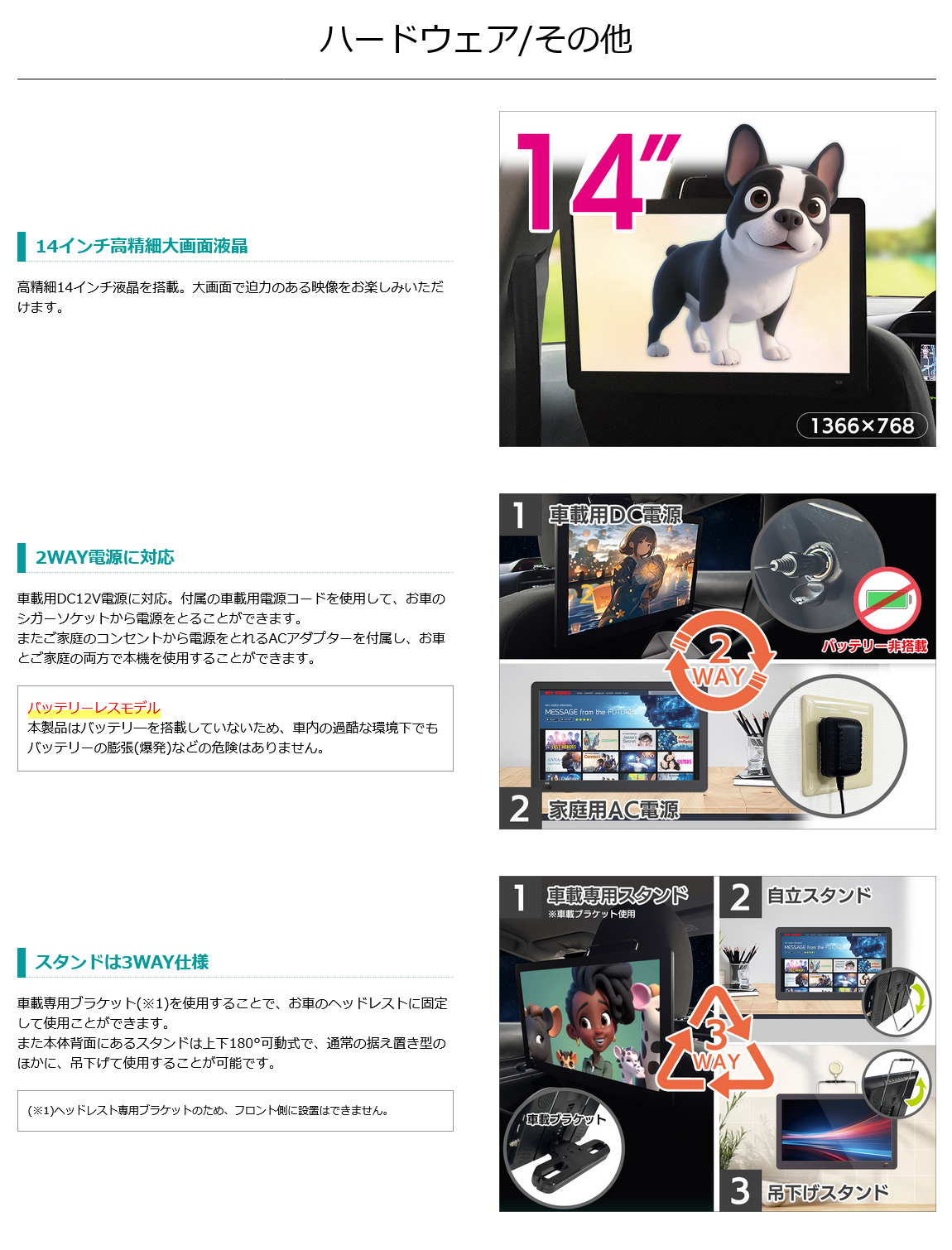 14インチ高精細大画面液晶。車載用DC12V電源対応。電源はお車のシガーソケットとご家庭のコンセントからとれるACアダプターを付属。バッテリーレスモデル。スタンドは3WAY仕様（車載ブラケット、自立スタンド、吊り下げスタンド）