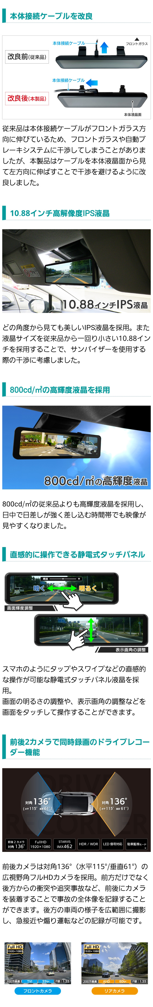 どの角度から見ても美しいIPS液晶を採用。サンバイザーを使用する際に干渉しない10.88インチ。800cd/㎡の高輝度液晶。直感的に操作できる静電式タッチパネル。前後２カメラで同時録画できるドライブレコーダー機能。対角136°（水平115°/垂直61°）の広視野角フルHDカメラを採用