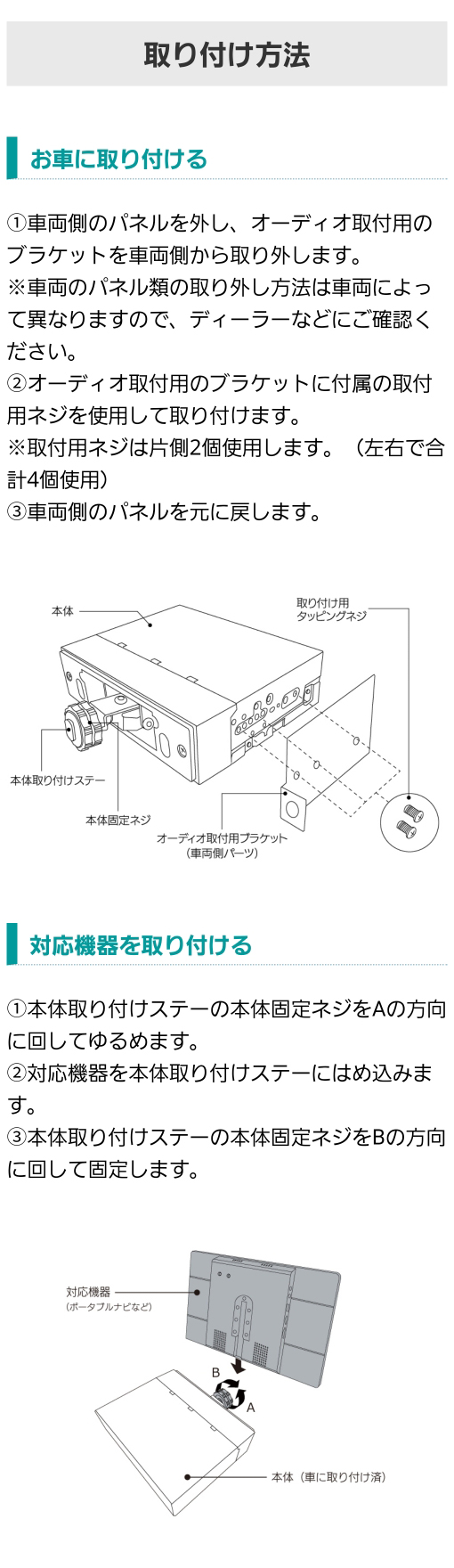 【車への取り付け】1.車両側のパネルを外し、オーディオ取付用のブラケットを車両側から取り外す。 2.オーディオ取付用のブラケットに付属の取付用ネジを使用して取り付け 3.車両側のパネルを元に戻す【対応機器の取り付け】1.本体取り付けステーの本体固定ネジをAの方向に回してゆるめる 2.対応機器を本体取り付けステーにはめ込む 3.本体取り付けステーの本体固定ネジをBの方向に回して固定