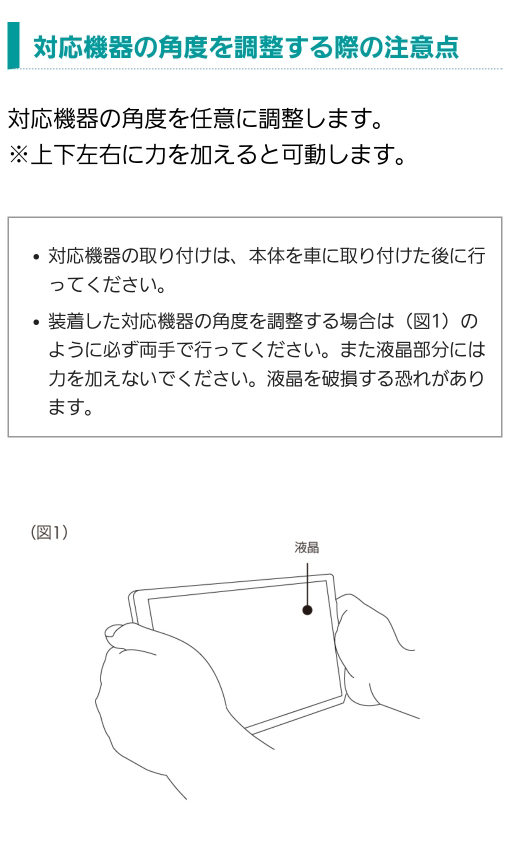 【対応機器の角度を調整する際の注意点】対応機器の取り付けは本体を車に取り付けた後に行ってください。装着した対応機器の角度を調整する場合は必ず両手で行ってください。また液晶部分には力を加えないでください。