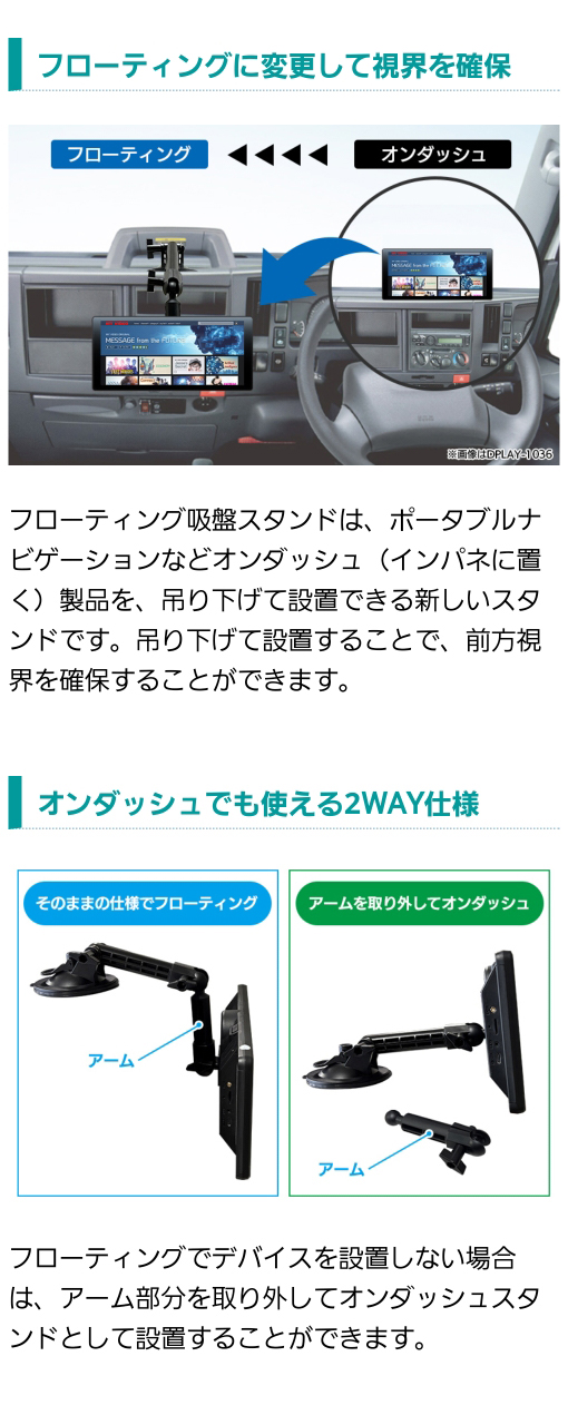 カーナビ・ディスプレイオーディオなどのオンダッシュ製品をフローティングスタンドに変形し吊り下げて設置することで視界を確保。アームを取り外してオンダッシュに、そのままの仕様でフローティングできる2way仕様