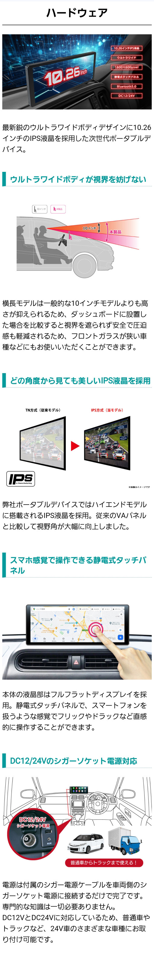 一般的な10インチモデルよりも高さが抑えられる10.26インチのウルトラワイドボディ。どの角度から見ても美しいIPS液晶を採用。スマホ感覚で操作できる静電式タッチパネル。車種を選ばないDC12/24Vのシガーソケット電源。