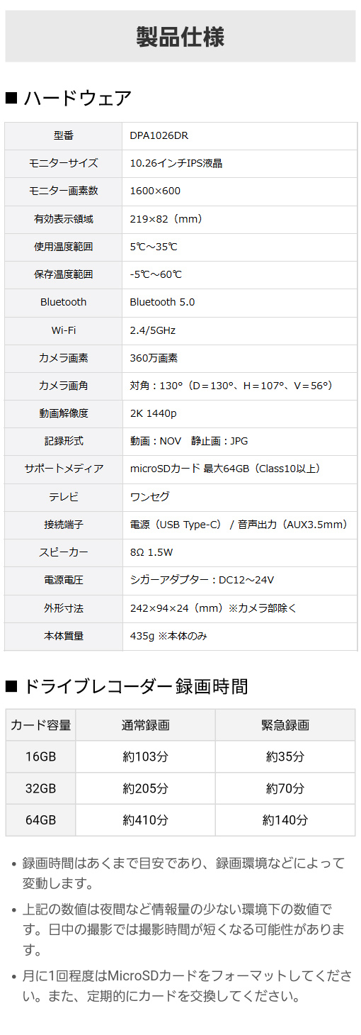 型番：DPA1026DR、モニター：10.26インチIPS液晶・画素数1600×600、有効表示領域：219×82(mm)、Bluetooth 5.0、カメラ360万画素、カメラ画角 対角：130°(D＝130°H＝107°V＝56°)、動画解像度：2K 1440p、microSDカード 最大64GB(Class10以上)、外形寸法：242×94×24(mm)、本体質量：435g ※本体のみ／ドライブレコーダー録画時間：カード容量16GB(通常103分・緊急35分) 32GB(通常205分・緊急70分) 64GB(通常410分・緊急140分)