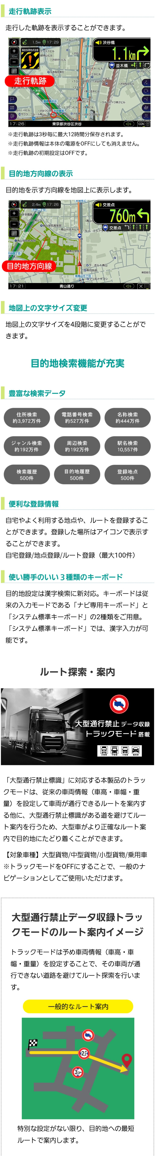 選べる地図表示（走行軌跡、目的地方向、地図の文字サイズ変更）、目的地検索機能が充実（豊富な検索データ、便利な登録情報、使いやすい3種類のキーボード）、ルート探索・案内（大型通行禁止標識に対応するトラックモード搭載）