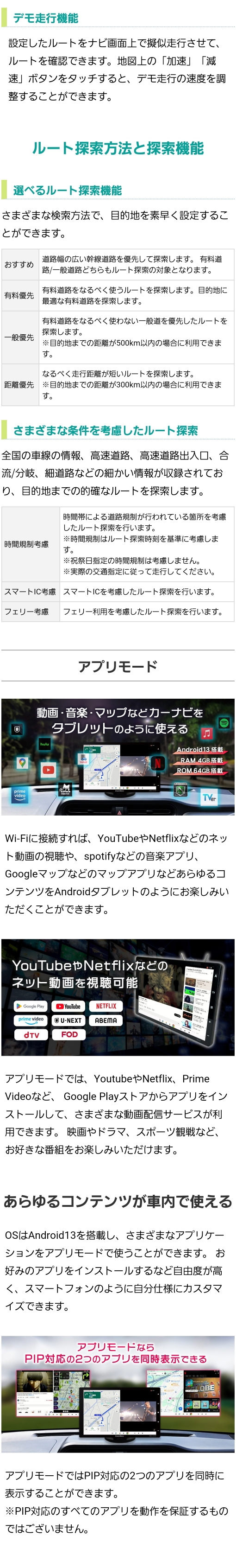 選べるルート探索機能（おすすめ、有料優先、一般優先、距離優先）、さまざまな条件を考慮したルート探索（時間規制、スマートIC、フェリー）、アプリモード（YoutubeやNetflix、Prime Videoの視聴、spotifyなどの音楽アプリ、Googleマップ）、アプリモードではPIP対応の2つのアプリを同時に表示可能