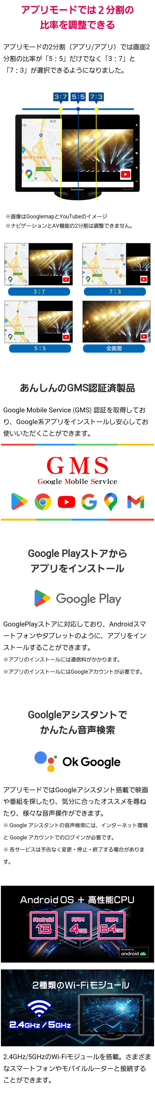 アプリモードで2分割の比率を調整可能（5：5、3：7、7：3）、安心のGMS認証済み製品、Google Playストアからアプリをインストール、Googleアシスタントでかんたん音声検索 OK Google、Android13+高性能CPU（RAM4GB、ROM64GB）、2.4GHz/5GHzのWi-Fiモジュールを搭載