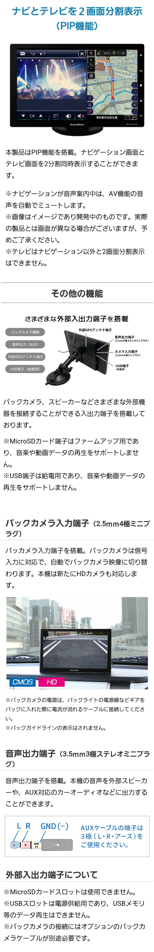 ナビとテレビを2画面分割表示（PIP機能）、さまざまな外部出力端子（スピーカー、MicroSDカード端子、USB端子）、バックカメラ入力端子（2.5mm4極ミニプラグ、HDカメラにも対応）、音声出力端子（3.5mm3極ステレオミニプラグ、外部スピーカーやAUX対応のカーオーディオなどに出力可能）