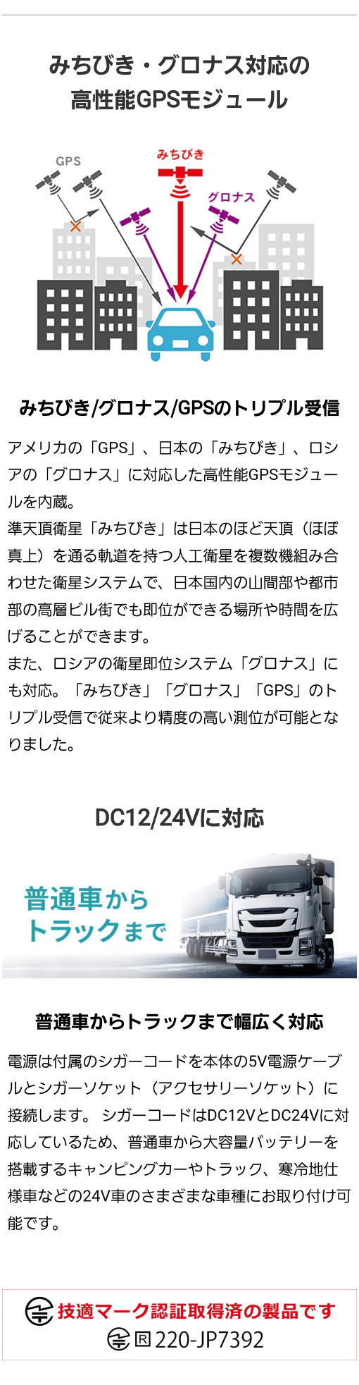 アメリカのGPS、日本のみちびき、ロシアのグロナスに対応した高性能GPSモジュールを内蔵し従来より精度の高い測位が可能。シガーコードはDC12VとDC24Vに対応し普通車からトラックなどさまざまな車種に取り付け可能