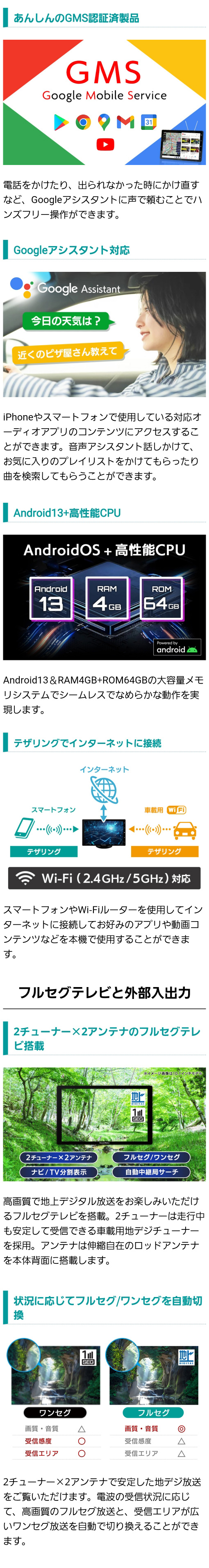 あんしんのGMS認証製品、Googleアシスタント対応で音声で操作可能。Android13・RAM4GB・ROM64GBの大容量メモリシステムでシームレスでなめらかな動作を実現。テザリングでインターネットに接続し動画や音楽を楽しめる。車載用地デジ2チューナー×2アンテナのフルセグテレビ付き。電波の受信状況に応じてフルセグ・ワンセグを自動切り換え