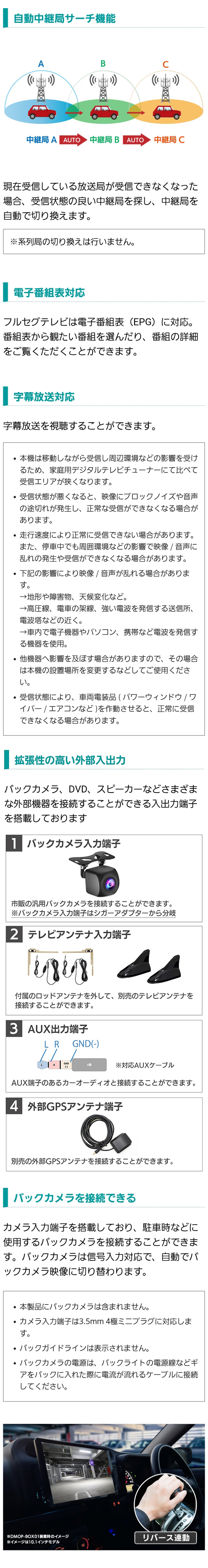 中継局をサーチし自動切り換え、字幕放送、電子番組表に対応。拡張性の高い外部入出力（バックカメラ入力端子、テレビアンテナ入力端子、AUX出力端子、外部GPSアンテナ端子、AV入力端子）バックカメラの接続も可能