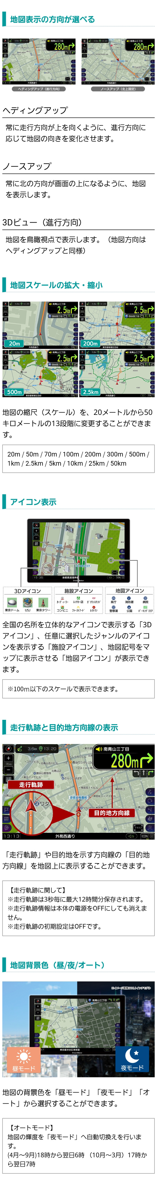 地図表示の方向が選べる（ヘディングアップ、ノースアップ、進行方向3Dビュー）地図の縮尺を20メートルから50キロメートルの13段階。地図背景色を昼・夜・オートから選択可能